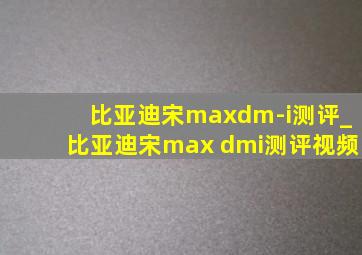 比亚迪宋maxdm-i测评_比亚迪宋max dmi测评视频